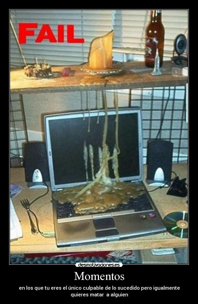 Momentos - en los que tu eres el único culpable de lo sucedido pero igualmente
quieres matar  a alguien