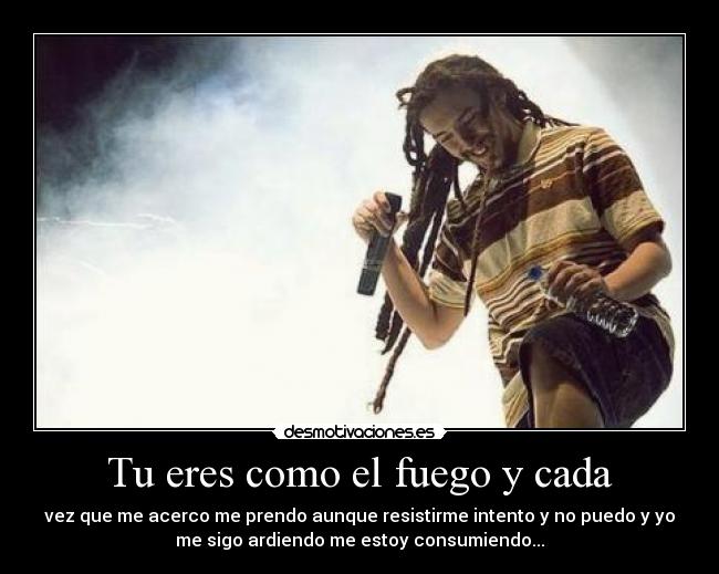 Tu eres como el fuego y cada - vez que me acerco me prendo aunque resistirme intento y no puedo y yo
me sigo ardiendo me estoy consumiendo...