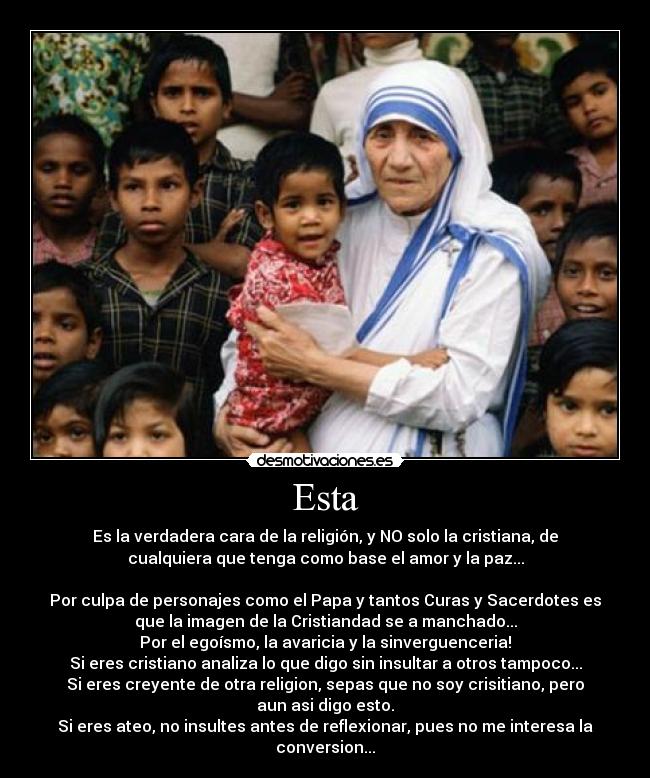 Esta - Es la verdadera cara de la religión, y NO solo la cristiana, de
cualquiera que tenga como base el amor y la paz...

Por culpa de personajes como el Papa y tantos Curas y Sacerdotes es
que la imagen de la Cristiandad se a manchado...
Por el egoísmo, la avaricia y la sinverguenceria!
Si eres cristiano analiza lo que digo sin insultar a otros tampoco...
Si eres creyente de otra religion, sepas que no soy crisitiano, pero
aun asi digo esto.
Si eres ateo, no insultes antes de reflexionar, pues no me interesa la
conversion...