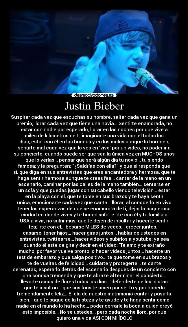 Justin Bieber - Suspirar cada vez que escuchas su nombre, saltar cada vez que gana un
premio, llorar cada vez que tiene una novia... Sentirte enamorada, no
estar con nadie por esperarlo, llorar en las noches por que vive a
miles de kilómetros de ti, imaginarte una vida con él todos los
días, estar con él en las buenas y en las malas aunque lo bardeen,
sentirte mal cada vez que lo ves en vivo por un video, no poder ir a
su concierto, cuando puede ser que sea la única vez en MUCHOS años
que lo verías... pensar que será algún día tu novio... tu siendo
famosa; y le pregunten: ¿Saldrías con ella? y que el responda que
si, que diga en sus entrevistas que eres encantadora y hermosa, que te
haga sentir hermosa aunque te creas fea... cantar de la mano en un
escenario, caminar por las calles de la mano también... sentarse en
un sofá y que puedas jugar con su cabello viendo televisión... estar
en la playa con él, que te tome en sus brazos y te haya sentir
única, emocionarte cada vez que canta... llorar, al conocerlo en vivo
tener las esperanzas de que se enamorará de ti, dejar la asquerosa
ciudad en donde vives y te hacen sufrir e irte con él y tu familia a
USA a vivir, no sufrir mas, que te dejen de insultar y hacerte sentir
fea; irte con el... besarse MILES de veces... crecer juntos...
casarse; tener hijos... hacer giras juntos... hablar de ustedes en
entrevistas, twittearse... hacer videos y subirlos a youtube; ya sea
cuando él este de gira y decir en el video: Te amo y te extraño
mucho, por favor vuelve pronto o hacer videos juntos... hacerte un
test de embarazo y que salga positivo... te que tome en sus brazos y
te de vueltas de felicidad... cuidarte y protegerte... te cante
serenatas, esperarlo detrás del escenario despues de un concierto con
una sonrisa tremenda y que te abraze al terminar el concierto...
llevarte ramos de flores todos los días... defenderte de los idiotas
que te insultan... que sus fans te amen por ser tu y por hacerlo
tremendamente feliz... El día de nuestro matrimonio cantar y pasarla
bien... que te saque de la tristeza y te ayude y te haga sentir como
nadie en el mundo lo ha hecho... poder cerrarle la boca a quien creyó
esto imposible... No se ustedes... pero cada noche lloro, por que
quiero una vida ASI CON MI ÍDOLO