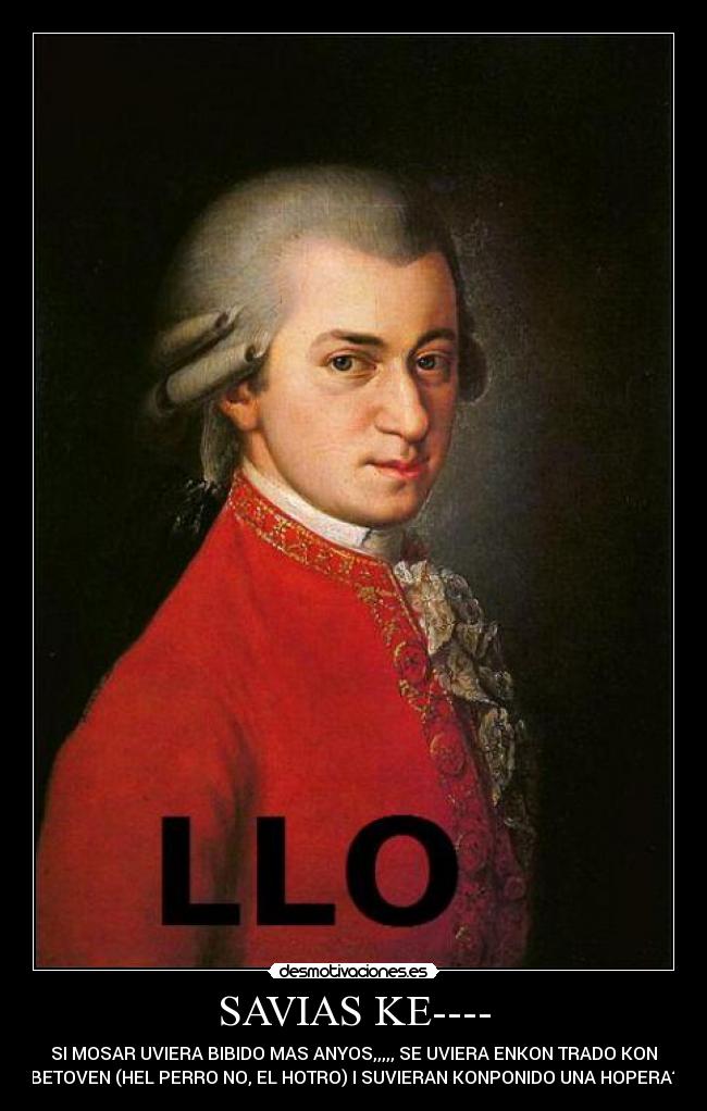 SAVIAS KE---- - SI MOSAR UVIERA BIBIDO MAS ANYOS,,,,, SE UVIERA ENKON TRADO KON
BETOVEN (HEL PERRO NO, EL HOTRO) I SUVIERAN KONPONIDO UNA HOPERA?