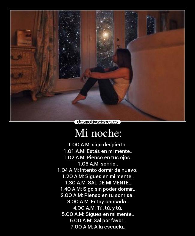 Mi noche: - 1.OO A.M: sigo despierta..
1.O1 A.M: Estás en mi mente..
1.O2 A.M: Pienso en tus ojos..
1.O3 A.M: sonrío..
1.O4 A.M: Intento dormir de nuevo..
1.2O A.M: Sigues en mi mente..
1.3O A.M: SAL DE MI MENTE..
1.4O A.M: Sigo sin poder dormir..
2.OO A.M: Pienso en tu sonrisa..
3.OO A.M: Estoy cansada..
4.OO A.M: Tú, tú, y tú.
5.OO A.M: Sigues en mi mente..
6.OO A.M: Sal por favor..
7.OO A.M: A la escuela..