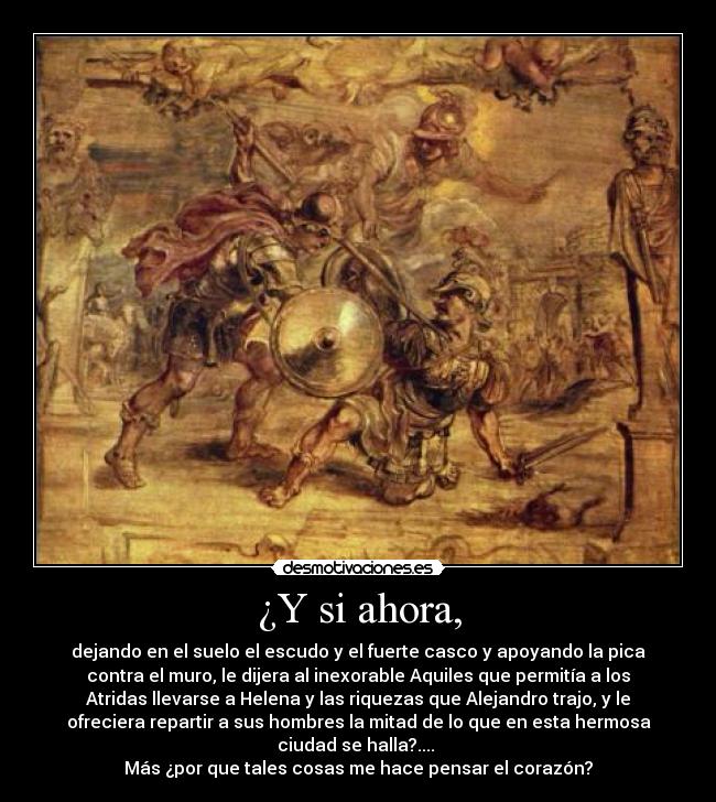 ¿Y si ahora, - dejando en el suelo el escudo y el fuerte casco y apoyando la pica
contra el muro, le dijera al inexorable Aquiles que permitía a los
Atridas llevarse a Helena y las riquezas que Alejandro trajo, y le
ofreciera repartir a sus hombres la mitad de lo que en esta hermosa
ciudad se halla?.... 
Más ¿por que tales cosas me hace pensar el corazón?