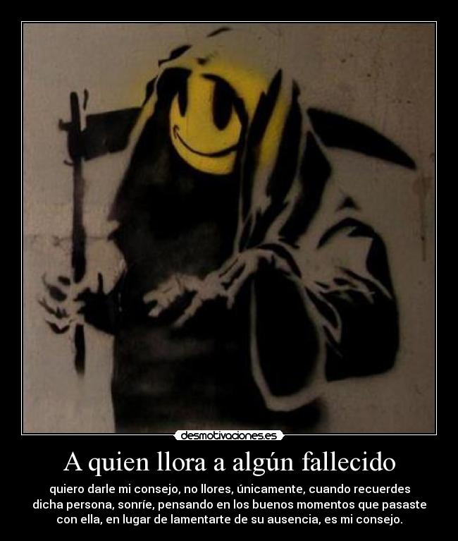 A quien llora a algún fallecido - quiero darle mi consejo, no llores, únicamente, cuando recuerdes
dicha persona, sonríe, pensando en los buenos momentos que pasaste
con ella, en lugar de lamentarte de su ausencia, es mi consejo.