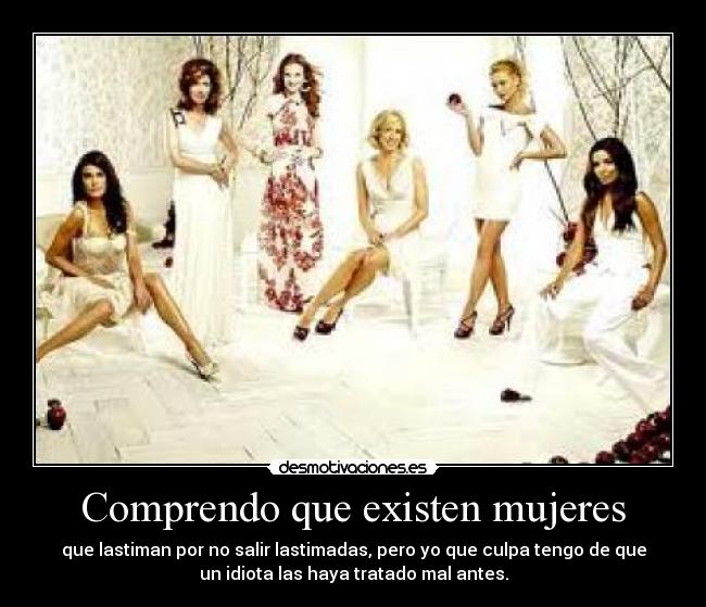 Comprendo que existen mujeres - que lastiman por no salir lastimadas, pero yo que culpa tengo de que
un idiota las haya tratado mal antes.