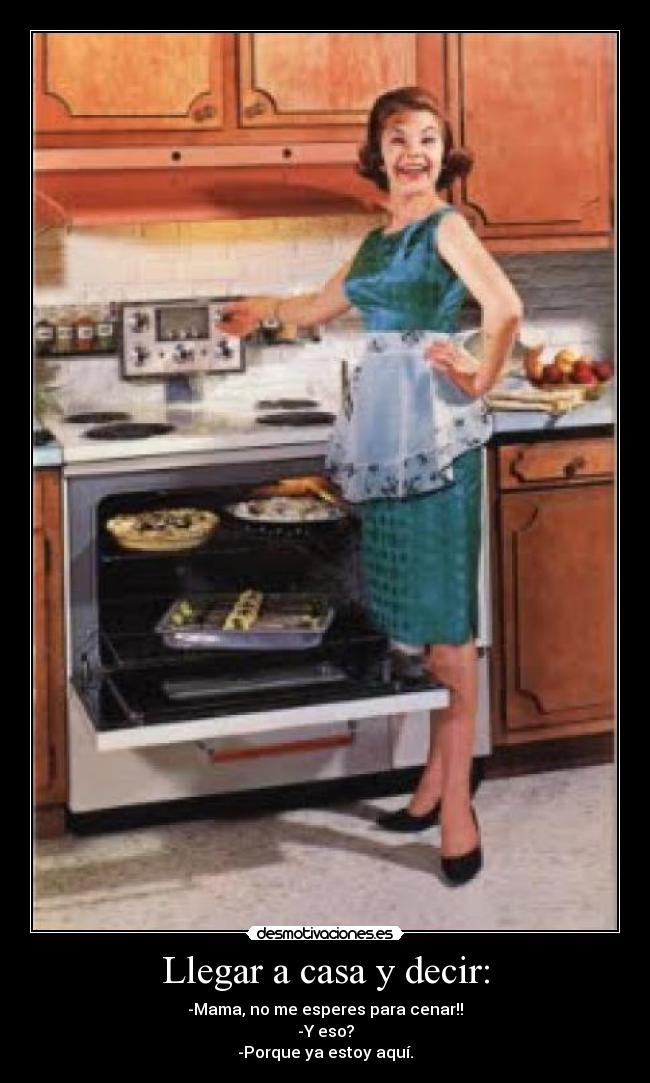 Llegar a casa y decir: - -Mama, no me esperes para cenar!!
-Y eso?
-Porque ya estoy aquí.