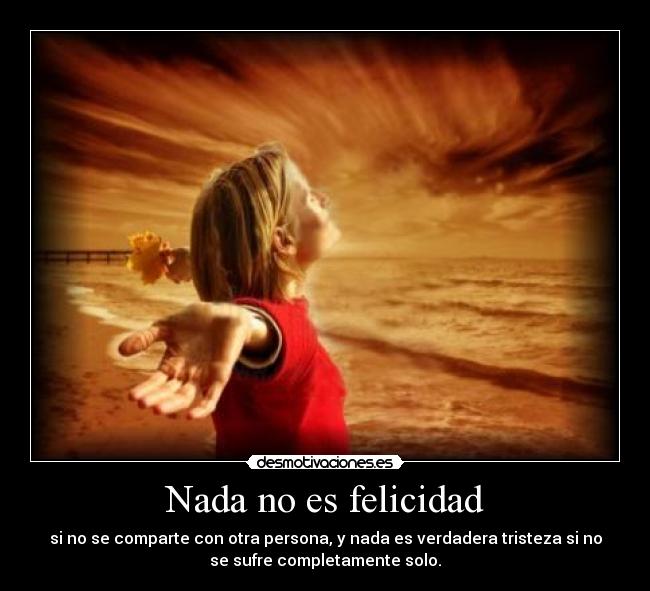 Nada no es felicidad - si no se comparte con otra persona, y nada es verdadera tristeza si no
se sufre completamente solo.