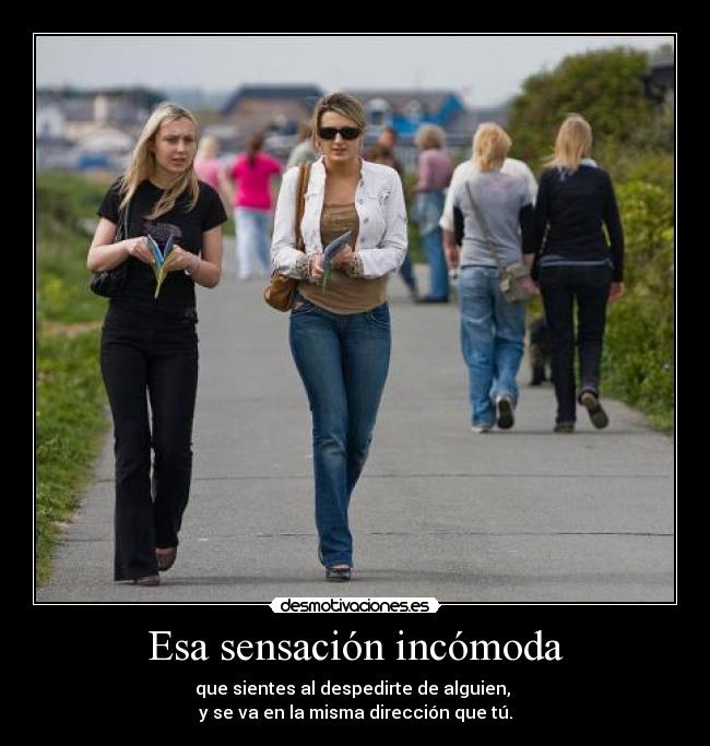 Esa sensación incómoda - que sientes al despedirte de alguien, 
y se va en la misma dirección que tú.