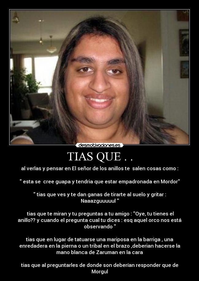 TIAS QUE . . - al verlas y pensar en El señor de los anillos te salen cosas como :
esta se cree guapa y tendria que estar empadronada en Mordor
tias que ves y te dan ganas de tirarte al suelo y gritar :
Naaazguuuuul
tias que te miran y tu preguntas a tu amigo : Oye, tu tienes el
anillo?? y cuando el pregunta cual tu dices : esq aquel orco nos está
observando
tias que en lugar de tatuarse una mariposa en la barriga , una
enredadera en la pierna o un tribal en el brazo ,deberian hacerse la
mano blanca de Zaruman en la cara
tias que al preguntarles de donde son deberían responder que de
Morgul
