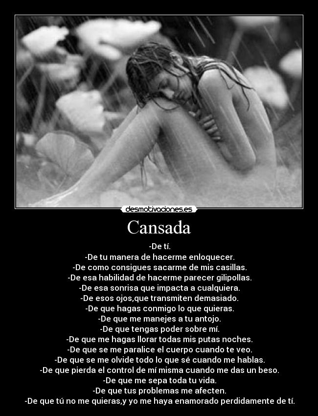 Cansada - -De tí.
-De tu manera de hacerme enloquecer.
-De como consigues sacarme de mis casillas.
-De esa habilidad de hacerme parecer gilipollas.
-De esa sonrisa que impacta a cualquiera.
-De esos ojos,que transmiten demasiado.
-De que hagas conmigo lo que quieras.
-De que me manejes a tu antojo.
-De que tengas poder sobre mí.
-De que me hagas llorar todas mis putas noches.
-De que se me paralice el cuerpo cuando te veo.
-De que se me olvide todo lo que sé cuando me hablas.
-De que pierda el control de mí misma cuando me das un beso.
-De que me sepa toda tu vida.
-De que tus problemas me afecten.
-De que tú no me quieras,y yo me haya enamorado perdidamente de tí.