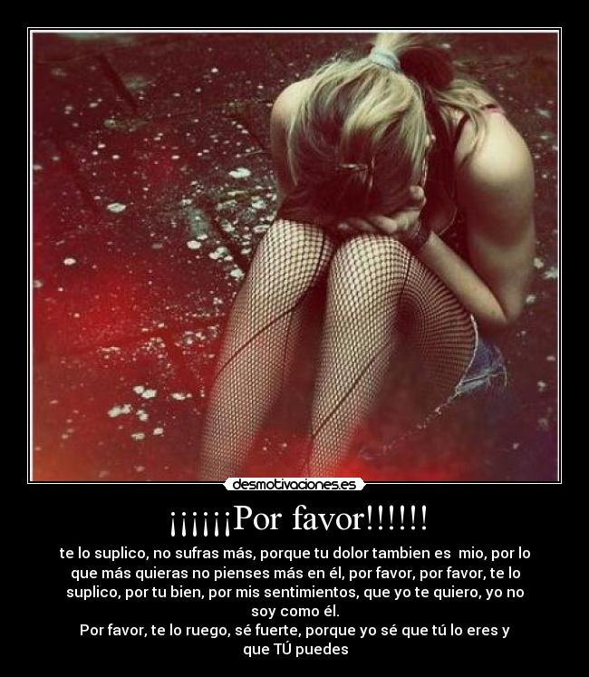¡¡¡¡¡¡Por favor!!!!!! - te lo suplico, no sufras más, porque tu dolor tambien es  mio, por lo
que más quieras no pienses más en él, por favor, por favor, te lo
suplico, por tu bien, por mis sentimientos, que yo te quiero, yo no
soy como él.
Por favor, te lo ruego, sé fuerte, porque yo sé que tú lo eres y
que TÚ puedes