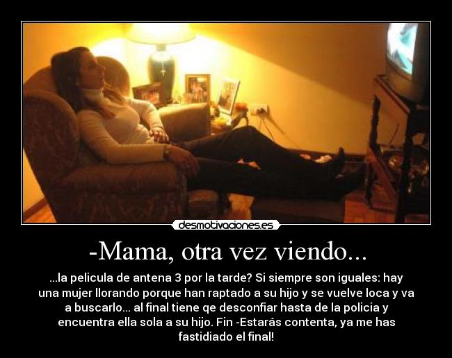-Mama, otra vez viendo... - ...la pelicula de antena 3 por la tarde? Si siempre son iguales: hay
una mujer llorando porque han raptado a su hijo y se vuelve loca y va
a buscarlo... al final tiene qe desconfiar hasta de la policia y
encuentra ella sola a su hijo. Fin -Estarás contenta, ya me has
fastidiado el final!