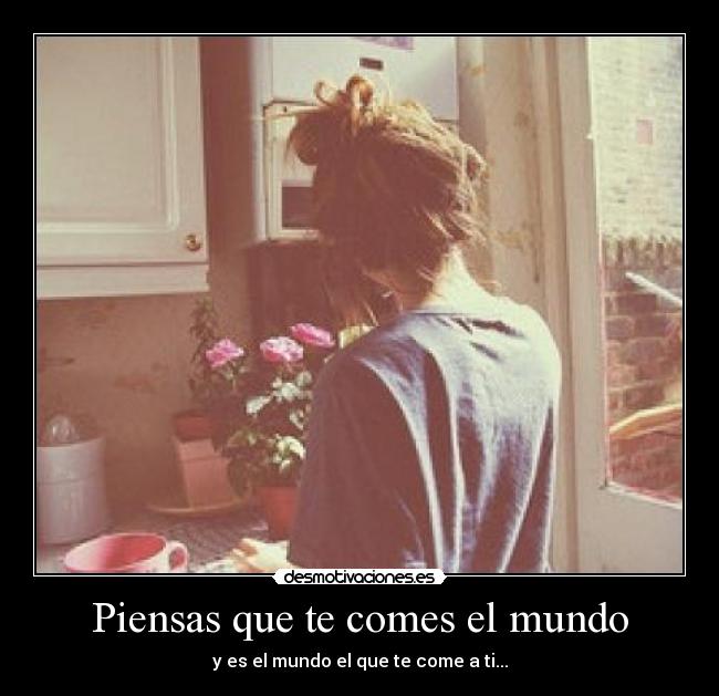 Piensas que te comes el mundo - y es el mundo el que te come a ti...