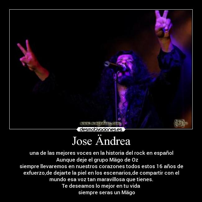 Jose Ändrea - una de las mejores voces en la historia del rock en español
Aunque deje el grupo Mägo de Oz
siempre llevaremos en nuestros corazones todos estos 16 años de
exfuerzo,de dejarte la piel en los escenarios,de compartir con el
mundo esa voz tan maravillosa que tienes.
Te deseamos lo mejor en tu vida
siempre seras un Mägo