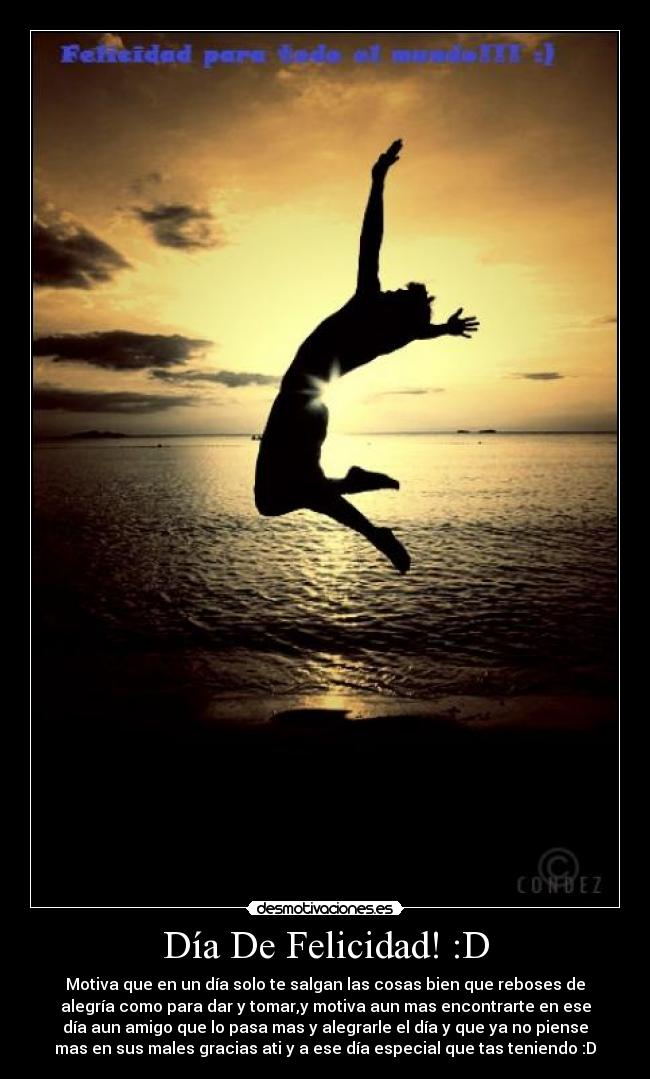 Día De Felicidad! :D - Motiva que en un día solo te salgan las cosas bien que reboses de
alegría como para dar y tomar,y motiva aun mas encontrarte en ese
día aun amigo que lo pasa mas y alegrarle el día y que ya no piense
mas en sus males gracias ati y a ese día especial que tas teniendo :D