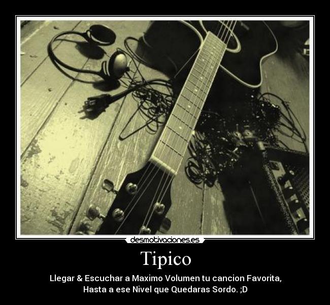 Tipico - Llegar & Escuchar a Maximo Volumen tu cancion Favorita,
Hasta a ese Nivel que Quedaras Sordo. ;D