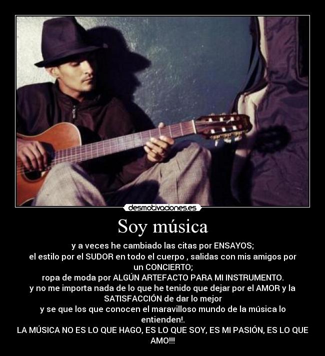 Soy música - y a veces he cambiado las citas por ENSAYOS;
el estilo por el SUDOR en todo el cuerpo , salidas con mis amigos por
un CONCIERTO;
ropa de moda por ALGÚN ARTEFACTO PARA MI INSTRUMENTO.
y no me importa nada de lo que he tenido que dejar por el AMOR y la
SATISFACCIÓN de dar lo mejor
y se que los que conocen el maravilloso mundo de la música lo
entienden!.
LA MÚSICA NO ES LO QUE HAGO, ES LO QUE SOY, ES MI PASIÓN, ES LO QUE
AMO!!!