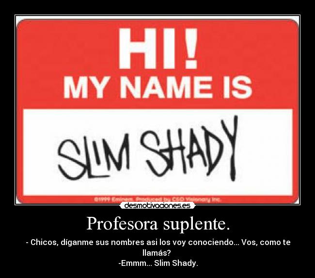 Profesora suplente. - - Chicos, díganme sus nombres asi los voy conociendo... Vos, como te llamás?
-Emmm... Slim Shady.