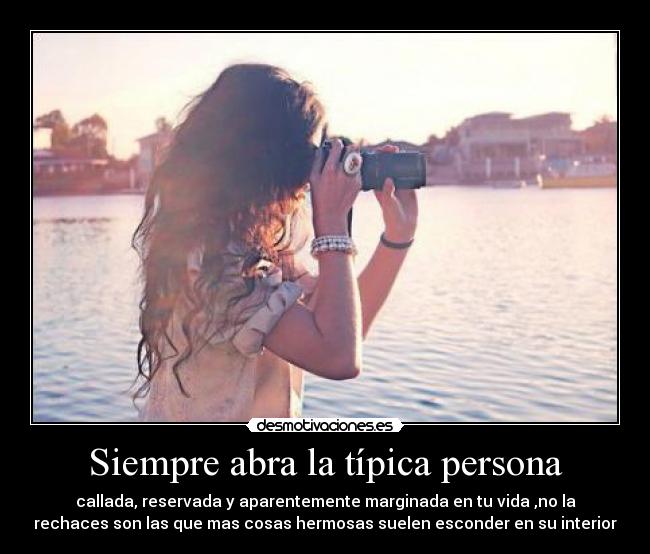 Siempre abra la típica persona - callada, reservada y aparentemente marginada en tu vida ,no la
rechaces son las que mas cosas hermosas suelen esconder en su interior