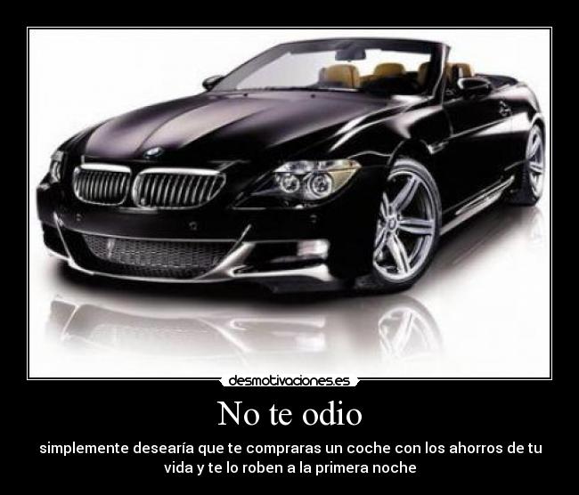 No te odio - simplemente desearía que te compraras un coche con los ahorros de tu
vida y te lo roben a la primera noche