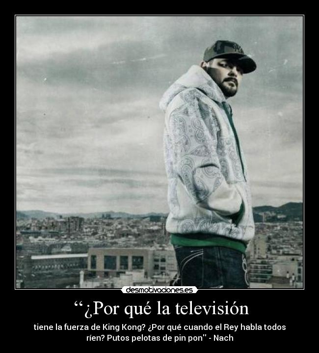 ‘‘¿Por qué la televisión - tiene la fuerza de King Kong? ¿Por qué cuando el Rey habla todos
ríen? Putos pelotas de pin pon - Nach