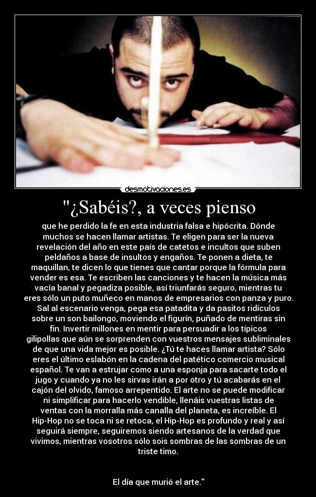 ¿Sabéis?, a veces pienso - que he perdido la fe en esta industria falsa e hipócrita. Dónde
muchos se hacen llamar artistas. Te eligen para ser la nueva
revelación del año en este país de catetos e incultos que suben
peldaños a base de insultos y engaños. Te ponen a dieta, te
maquillan, te dicen lo que tienes que cantar porque la fórmula para
vender es esa. Te escriben las canciones y te hacen la música más
vacía banal y pegadiza posible, así triunfarás seguro, mientras tu
eres sólo un puto muñeco en manos de empresarios con panza y puro.
Sal al escenario venga, pega esa patadita y da pasitos ridículos
sobre un son bailongo, moviendo el figurín, puñado de mentiras sin
fin. Invertir millones en mentir para persuadir a los típicos
gilipollas que aún se sorprenden con vuestros mensajes subliminales
de que una vida mejor es posible. ¿Tú te haces llamar artista? Sólo
eres el último eslabón en la cadena del patético comercio musical
español. Te van a estrujar como a una esponja para sacarte todo el
jugo y cuando ya no les sirvas irán a por otro y tú acabarás en el
cajón del olvido, famoso arrepentido. El arte no se puede modificar
ni simplificar para hacerlo vendible, llenáis vuestras listas de
ventas con la morralla más canalla del planeta, es increíble. El
Hip-Hop no se toca ni se retoca, el Hip-Hop es profundo y real y así
seguirá siempre, seguiremos siendo artesanos de la verdad que
vivimos, mientras vosotros sólo sois sombras de las sombras de un
triste timo.


El día que murió el arte.