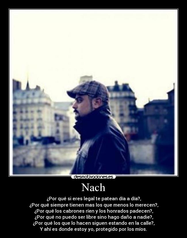 Nach - ¿Por qué si eres legal te patean día a día?,
¿Por qué siempre tienen mas los que menos lo merecen?,
¿Por qué los cabrones ríen y los honrados padecen?,
¿Por qué no puedo ser libre sino hago daño a nadie?,
¿Por qué los que lo hacen siguen estando en la calle?,
Y ahí es donde estoy yo, protegido por los míos.