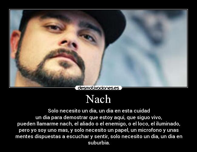 Nach - Solo necesito un dia, un dia en esta cuidad
un dia para demostrar que estoy aqui, que siguo vivo,
pueden llamarme nach, el aliado o el enemigo, o el loco, el iluminado,
pero yo soy uno mas, y solo necesito un papel, un microfono y unas
mentes dispuestas a escuchar y sentir, solo necesito un dia, un dia en
suburbia.