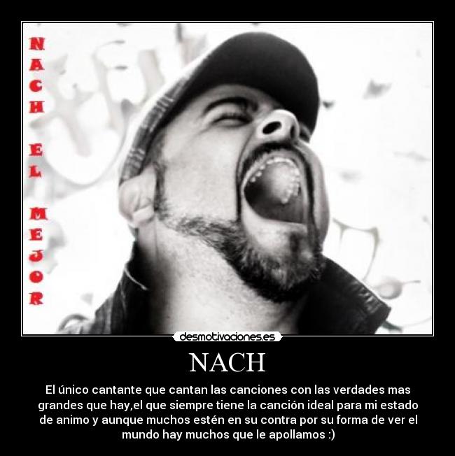 NACH - El único cantante que cantan las canciones con las verdades mas
grandes que hay,el que siempre tiene la canción ideal para mi estado
de animo y aunque muchos estén en su contra por su forma de ver el
mundo hay muchos que le apollamos :)