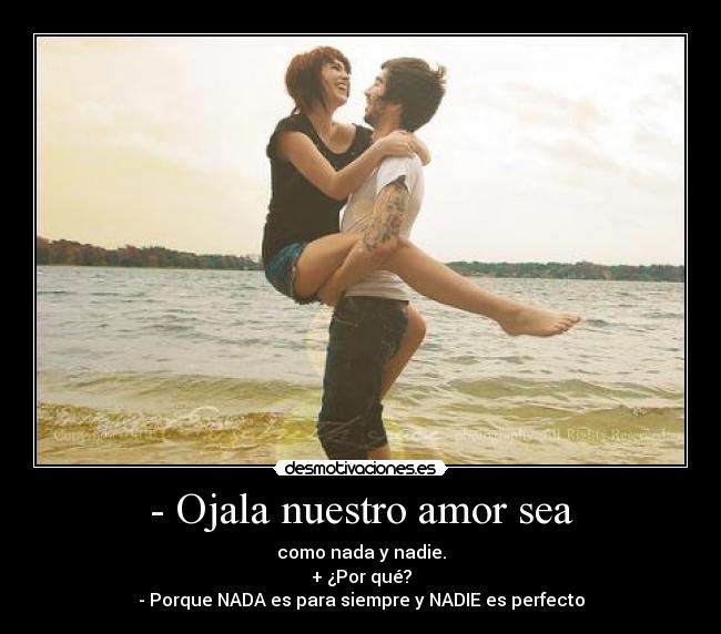 - Ojala nuestro amor sea - como nada y nadie.
+ ¿Por qué?
- Porque NADA es para siempre y NADIE es perfecto