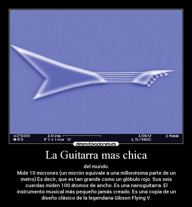 La Guitarra mas chica - del mundo.
Mide 10 micrones (un micrón equivale a una millonésima parte de un
metro) Es decir, que es tan grande como un glóbulo rojo. Sus seis
cuerdas miden 100 átomos de ancho. Es una nanoguitarra. El
instrumento musical más pequeño jamás creado. Es una copia de un
diseño clásico de la legendaria Gibson Flying V.