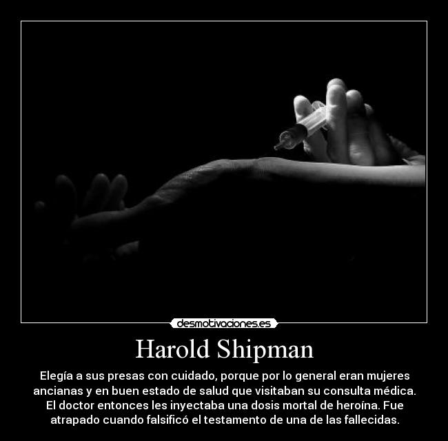 Harold Shipman - Elegía a sus presas con cuidado, porque por lo general eran mujeres
ancianas y en buen estado de salud que visitaban su consulta médica.
El doctor entonces les inyectaba una dosis mortal de heroína. Fue
atrapado cuando falsificó el testamento de una de las fallecidas.