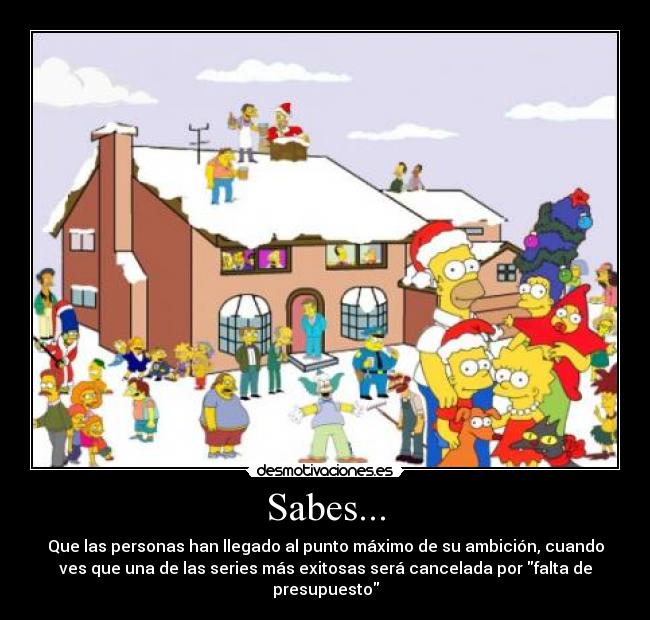 Sabes... - Que las personas han llegado al punto máximo de su ambición, cuando
ves que una de las series más exitosas será cancelada por falta de
presupuesto