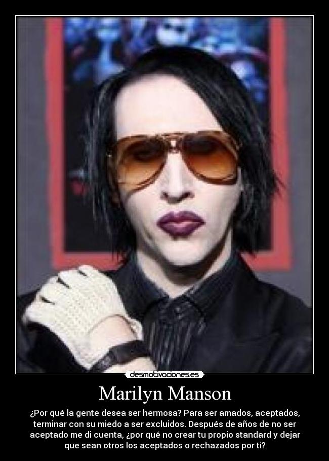 Marilyn Manson - ¿Por qué la gente desea ser hermosa? Para ser amados, aceptados,
terminar con su miedo a ser excluidos. Después de años de no ser
aceptado me di cuenta, ¿por qué no crear tu propio standard y dejar
que sean otros los aceptados o rechazados por ti?