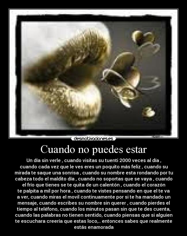 Cuando no puedes estar - Un día sin verle , cuando visitas su tuenti 2000 veces al día ,
cuando cada vez que le ves eres un poquito más feliz , cuando su
mirada te saque una sonrisa , cuando su nombre esta rondando por tu
cabeza todo el maldito día , cuando no soportas que se vaya , cuando
el frío que tienes se te quita de un calentón , cuando el corazón
te palpita a mil por hora , cuando te vistes pensando en que el te va
a ver, cuando miras el movil continuamente por si te ha mandado un
mensaje, cuando escribes su nombre sin querer , cuando pierdes el
tiempo al teléfono, cuando los minutos pasan sin que te des cuenta,
cuando las palabras no tienen sentido, cuando piensas que si alguien
te escuchara creería que estas loco,.. entonces sabes que realmente
estás enamorada