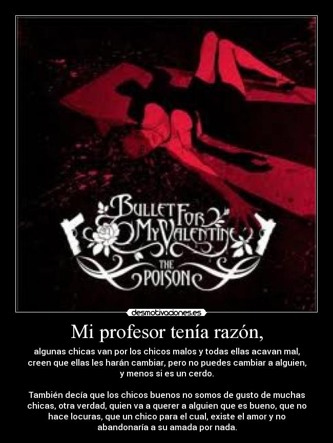 Mi profesor tenía razón, - algunas chicas van por los chicos malos y todas ellas acavan mal,
creen que ellas les harán cambiar, pero no puedes cambiar a alguien,
y menos si es un cerdo.
También decía que los chicos buenos no somos de gusto de muchas
chicas, otra verdad, quien va a querer a alguien que es bueno, que no
hace locuras, que un chico para el cual, existe el amor y no
abandonaría a su amada por nada.