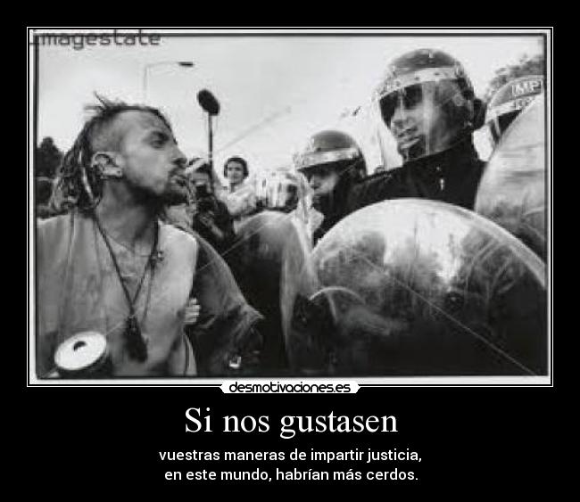 Si nos gustasen - vuestras maneras de impartir justicia,
en este mundo, habrían más cerdos.