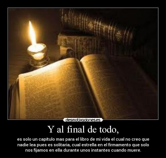 Y al final de todo, - es solo un capítulo mas para el libro de mi vida el cual no creo que
nadie lea pues es solitaria, cual estrella en el firmamento que solo
nos fijamos en ella durante unos instantes cuando muere.