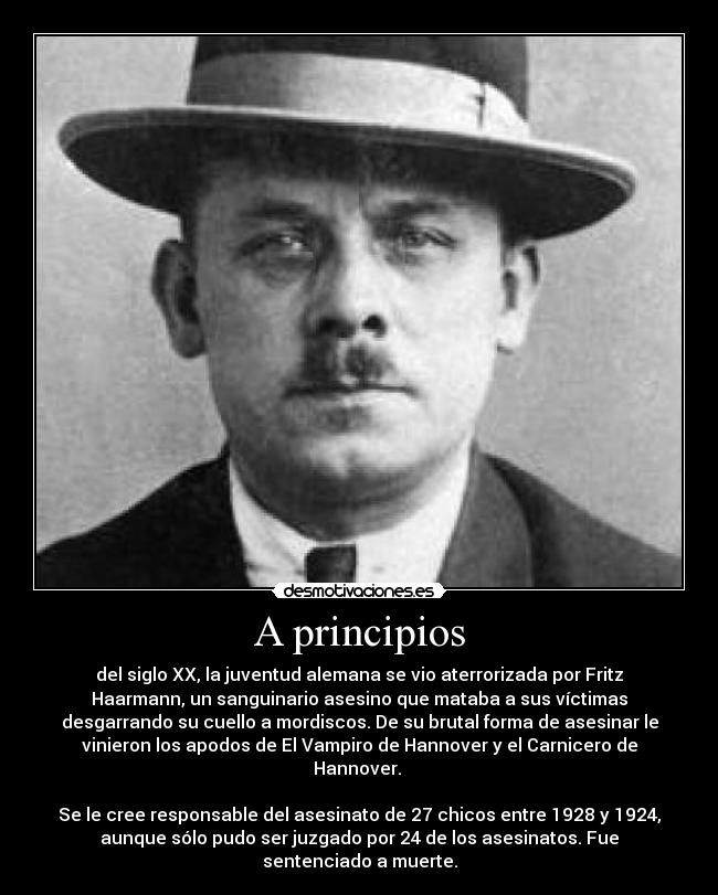 A principios - del siglo XX, la juventud alemana se vio aterrorizada por Fritz
Haarmann, un sanguinario asesino que mataba a sus víctimas
desgarrando su cuello a mordiscos. De su brutal forma de asesinar le
vinieron los apodos de El Vampiro de Hannover y el Carnicero de
Hannover.
Se le cree responsable del asesinato de 27 chicos entre 1928 y 1924,
aunque sólo pudo ser juzgado por 24 de los asesinatos. Fue
sentenciado a muerte.