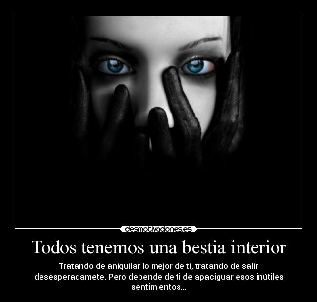 Todos tenemos una bestia interior - Tratando de aniquilar lo mejor de ti, tratando de salir
desesperadamete. Pero depende de ti de apaciguar esos inútiles
sentimientos...
