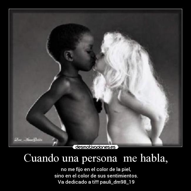 Cuando una persona me habla, - no me fijo en el color de la piel,
sino en el color de sus sentimientos.
Va dedicado a ti!!! pauli_dm98_19