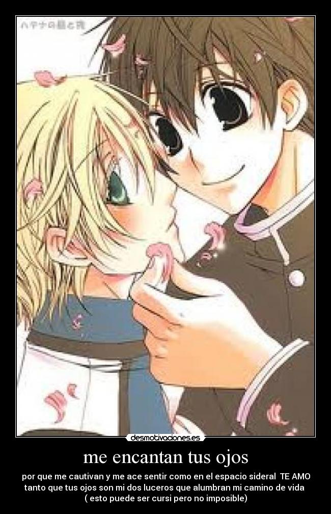 me encantan tus ojos - por que me cautivan y me ace sentir como en el espacio sideral TE AMO
tanto que tus ojos son mi dos luceros que alumbran mi camino de vida
( esto puede ser cursi pero no imposible)