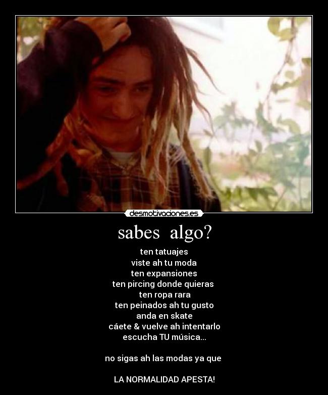 sabes algo? - ten tatuajes
viste ah tu moda
ten expansiones
ten pircing donde quieras
ten ropa rara
ten peinados ah tu gusto
anda en skate
cáete & vuelve ah intentarlo
escucha TU música...
no sigas ah las modas ya que
LA NORMALIDAD APESTA!