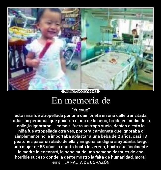 En memoria de - Yueyue
esta niña fue atropellada por una camioneta en una calle transitada
todas las personas que pasaron alado de la nena, tirada en medio de la
calle ,la ignoraron como si fuera un trapo sucio, debido a esto la
niña fue atropellada otra ves, por otra camioneta que ignoraba o
simplemente no le importaba aplastar a una beba de 2 años, casi 18
peatones pasaron alado de ella y ninguna se digno a ayudarla, luego
una mujer de 58 años la aparto hasta la vereda, hasta que finalmente
la madre la encontró, la nena murio una semana despues de ese
horrible suceso donde la gente mostró la falta de humanidad, moral,
en si, LA FALTA DE CORAZÓN