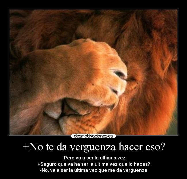 +No te da verguenza hacer eso? - -Pero va a ser la ultimas vez
+Seguro que va ha ser la ultima vez que lo haces?
-No, va a ser la ultima vez que me da verguenza