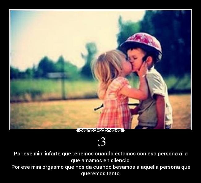 ;3 - Por ese mini infarte que tenemos cuando estamos con esa persona a la
que amamos en silencio.
Por ese mini orgasmo que nos da cuando besamos a aquella persona que
queremos tanto.