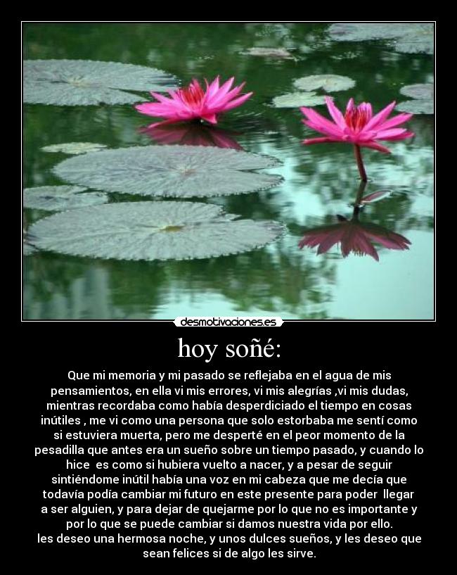 hoy soñé: - Que mi memoria y mi pasado se reflejaba en el agua de mis
pensamientos, en ella vi mis errores, vi mis alegrías ,vi mis dudas,
mientras recordaba como había desperdiciado el tiempo en cosas
inútiles , me vi como una persona que solo estorbaba me sentí como
si estuviera muerta, pero me desperté en el peor momento de la
pesadilla que antes era un sueño sobre un tiempo pasado, y cuando lo
hice  es como si hubiera vuelto a nacer, y a pesar de seguir
sintiéndome inútil había una voz en mi cabeza que me decía que
todavía podía cambiar mi futuro en este presente para poder  llegar
a ser alguien, y para dejar de quejarme por lo que no es importante y
por lo que se puede cambiar si damos nuestra vida por ello.
les deseo una hermosa noche, y unos dulces sueños, y les deseo que
sean felices si de algo les sirve.