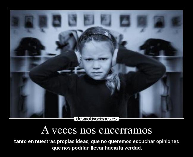 A veces nos encerramos - tanto en nuestras propias ideas, que no queremos escuchar opiniones
que nos podrían llevar hacia la verdad.