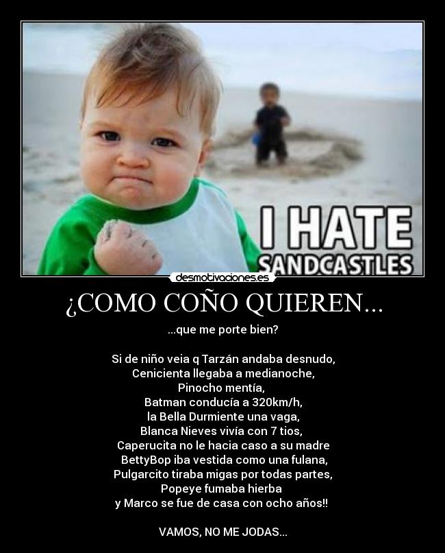 ¿COMO COÑO QUIEREN... - ...que me porte bien?

Si de niño veia q Tarzán andaba desnudo,
Cenicienta llegaba a medianoche,
Pinocho mentía, 
Batman conducía a 320km/h,
la Bella Durmiente una vaga,
Blanca Nieves vivía con 7 tios, 
Caperucita no le hacia caso a su madre
 BettyBop iba vestida como una fulana,
Pulgarcito tiraba migas por todas partes,
Popeye fumaba hierba 
y Marco se fue de casa con ocho años!! 

VAMOS, NO ME JODAS...