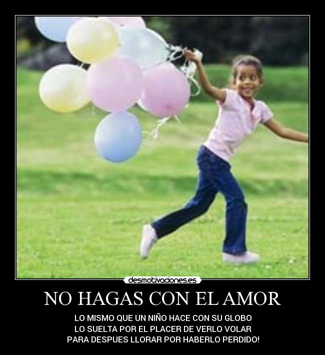 NO HAGAS CON EL AMOR - LO MISMO QUE UN NIÑO HACE CON SU GLOBO
LO SUELTA POR EL PLACER DE VERLO VOLAR
PARA DESPUES LLORAR POR HABERLO PERDIDO!